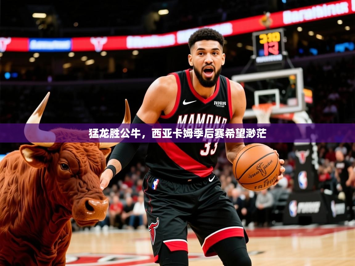 2025米兰体育app官方下载猛龙胜公牛，西亚卡姆季后赛希望渺茫