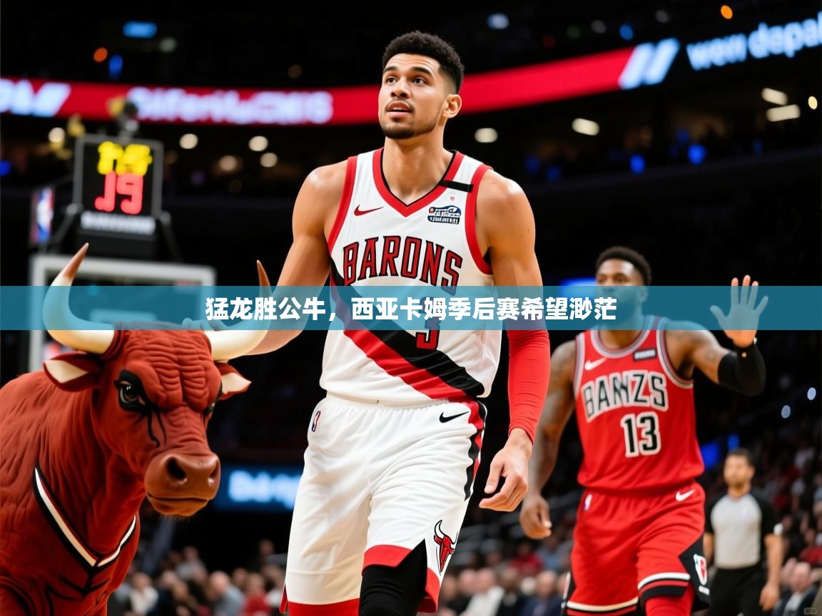 2025米兰体育app官方下载猛龙胜公牛，西亚卡姆季后赛希望渺茫