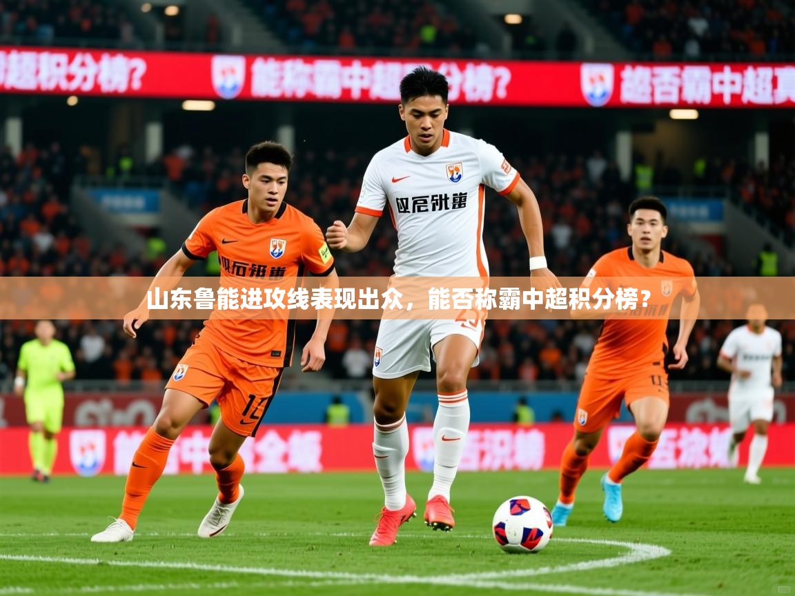 2025米兰体育平台怎么样山东鲁能进攻线表现出众,能否称霸中超积分榜?