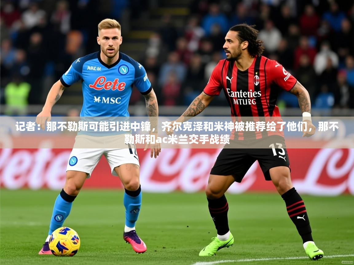 2025米兰体育网址记者:那不勒斯可能引进中锋,齐尔克泽和米神被推荐给了他们,那不勒斯和ac米兰交手战绩
