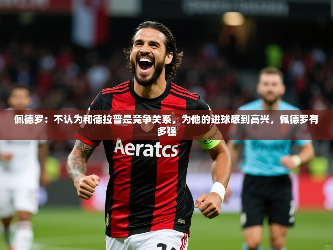 2025米兰体育官网网页版网页佩德罗：不认为和德拉普是竞争关系，为他的进球感到高兴，佩德罗有多强