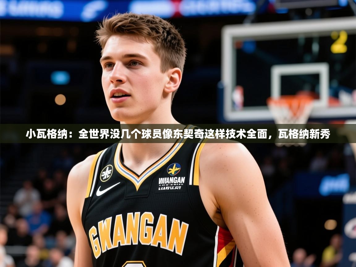 2025米兰体育平台怎么样小瓦格纳：全世界没几个球员像东契奇这样技术全面，瓦格纳新秀
