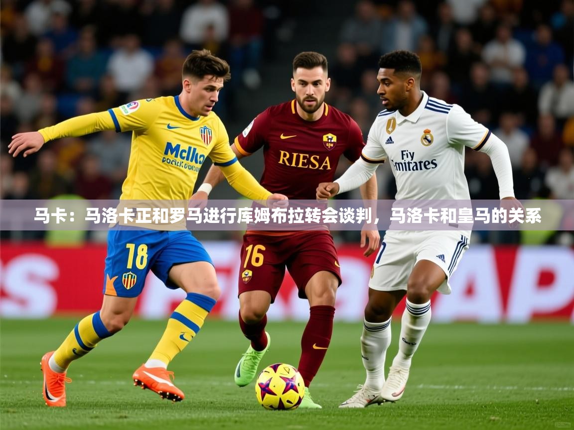 2025米兰体育在线马卡：马洛卡正和罗马进行库姆布拉转会谈判，马洛卡和皇马的关系  第1张