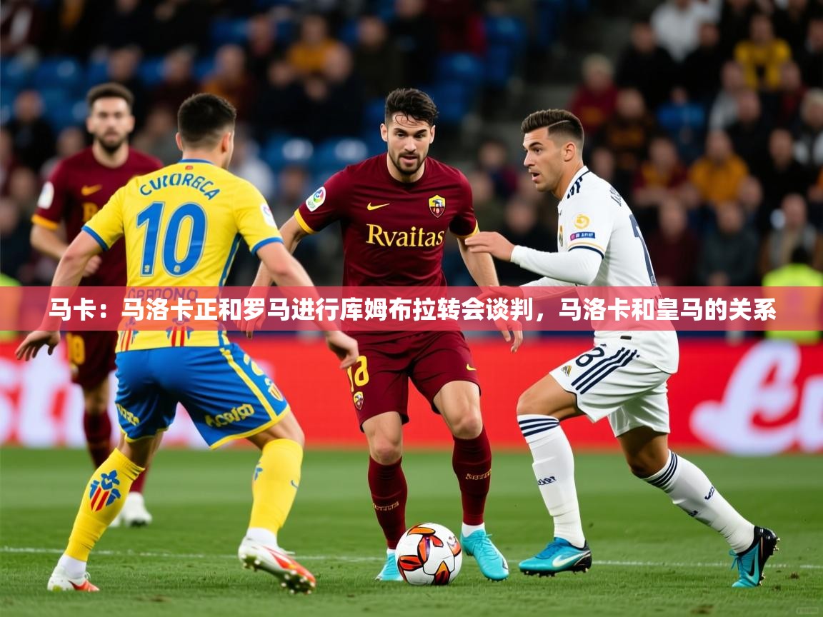 2025米兰体育在线马卡：马洛卡正和罗马进行库姆布拉转会谈判，马洛卡和皇马的关系  第3张
