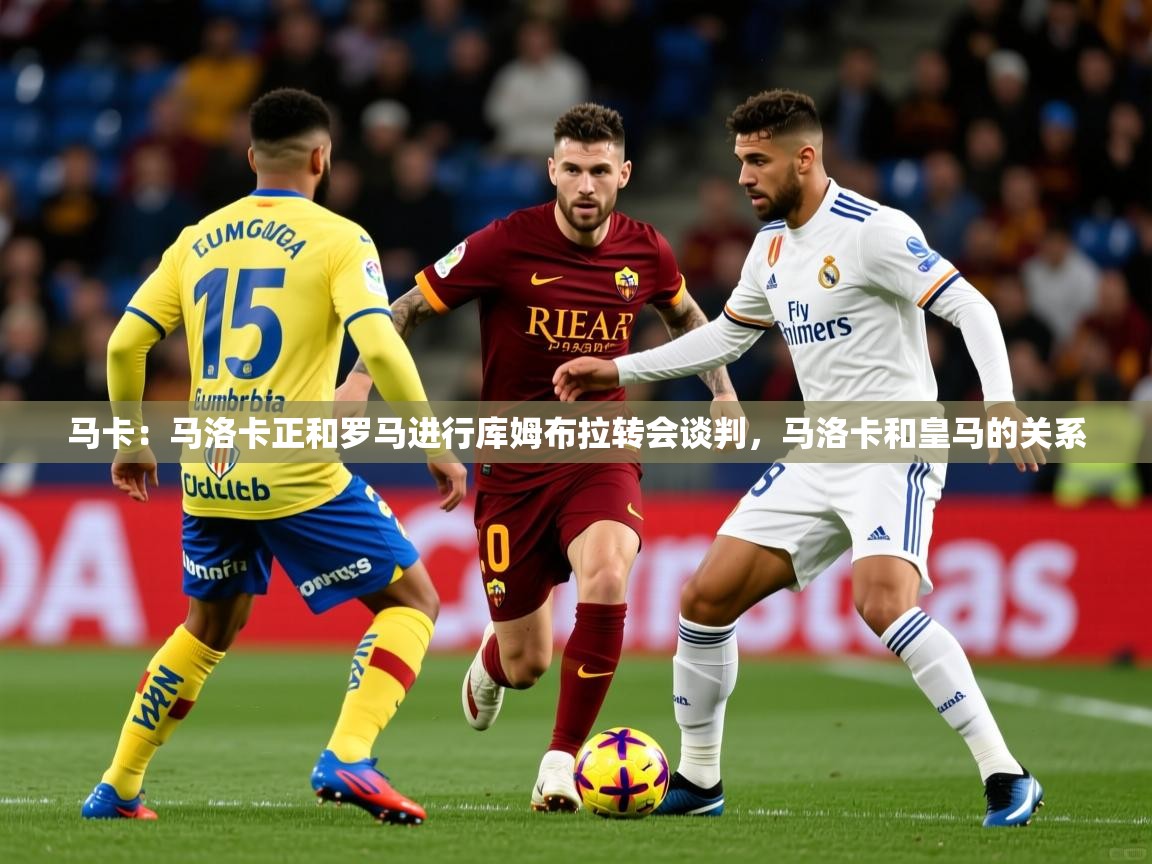 2025米兰体育在线马卡：马洛卡正和罗马进行库姆布拉转会谈判，马洛卡和皇马的关系  第2张
