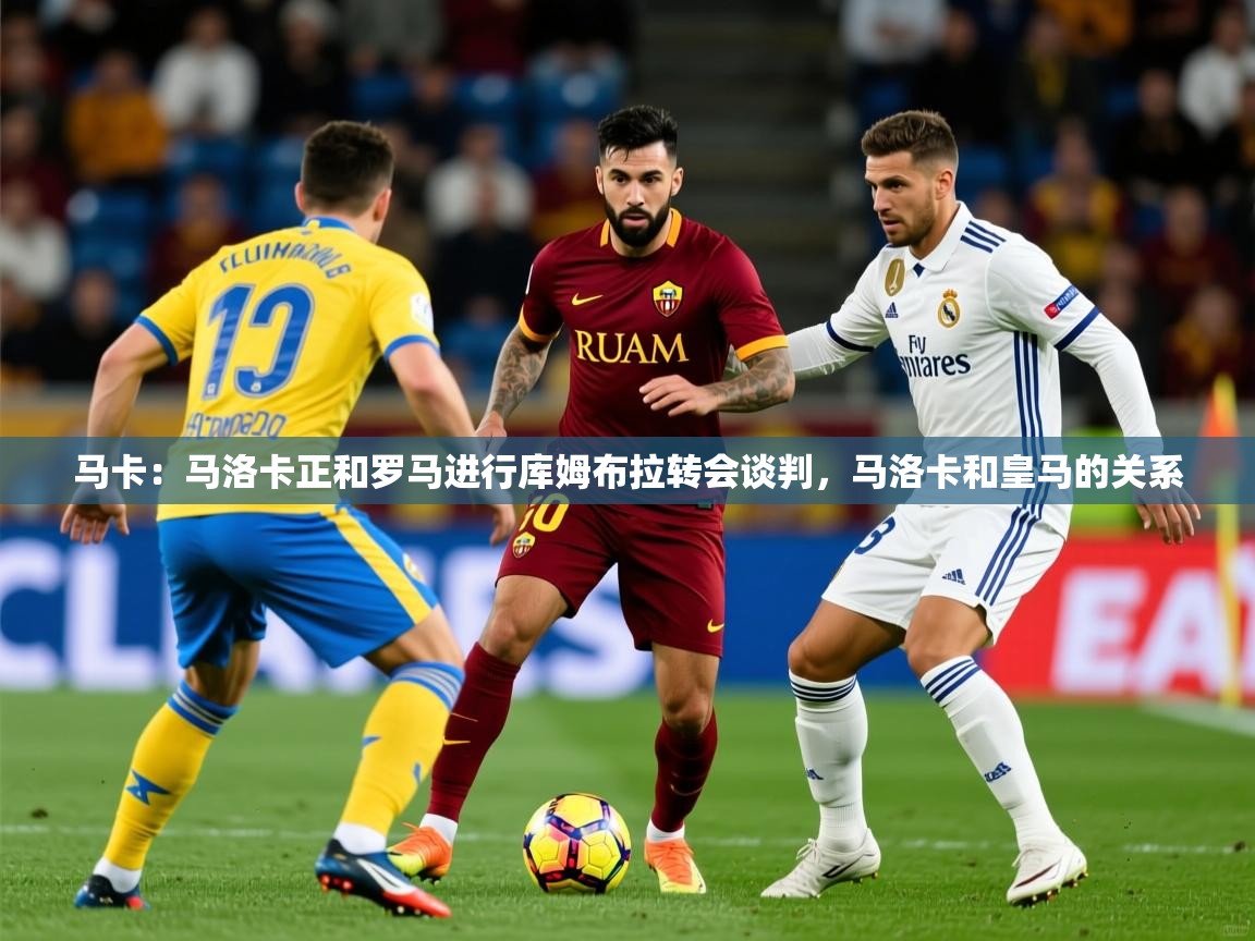 2025米兰体育在线马卡：马洛卡正和罗马进行库姆布拉转会谈判，马洛卡和皇马的关系  第4张