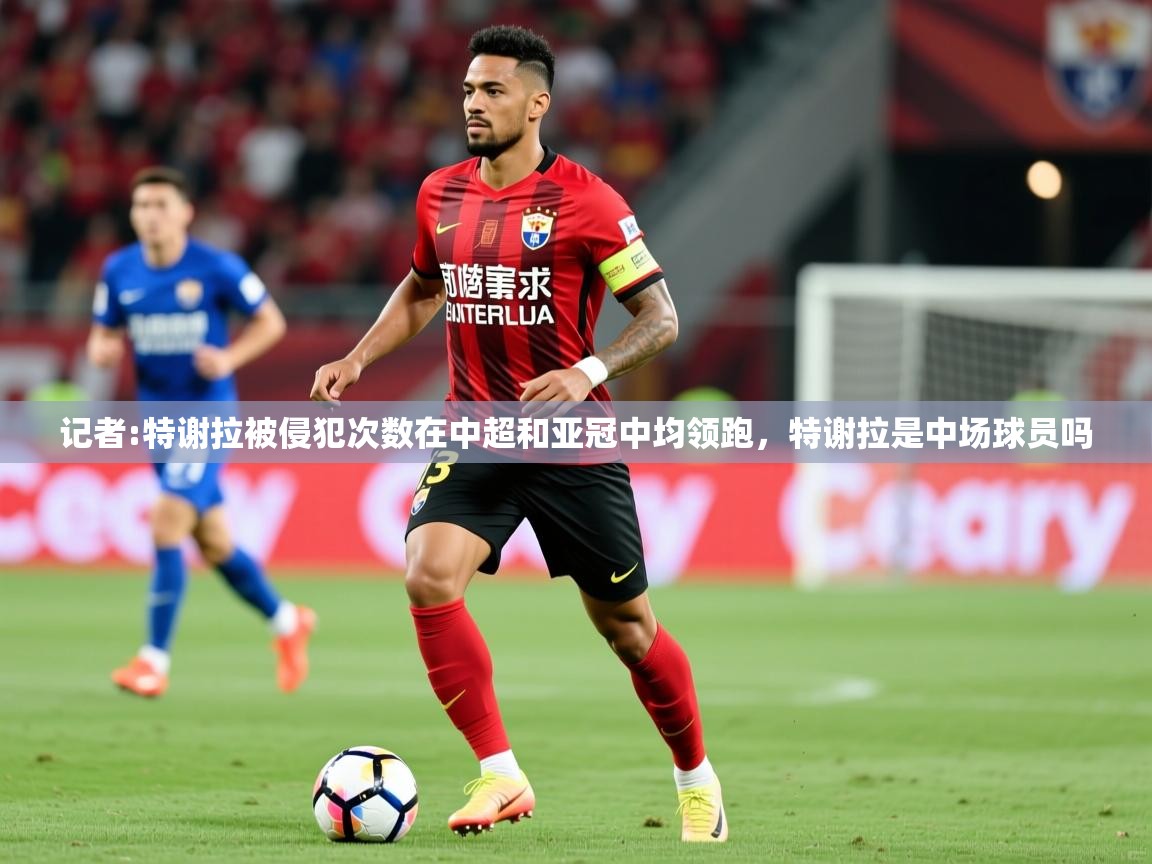 2025米兰体育官网入口记者:特谢拉被侵犯次数在中超和亚冠中均领跑，特谢拉是中场球员吗