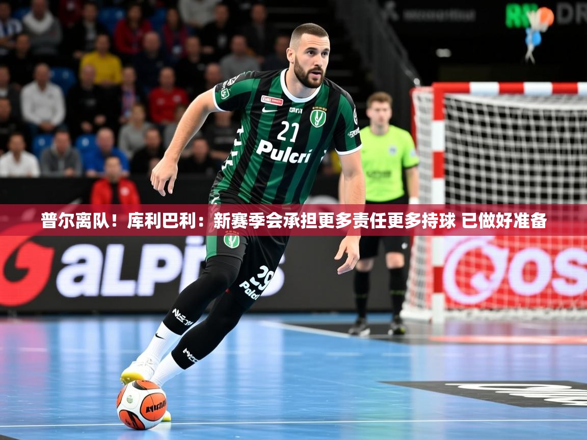 2025米兰体育app官网入口普尔离队！库利巴利：新赛季会承担更多责任更多持球 已做好准备