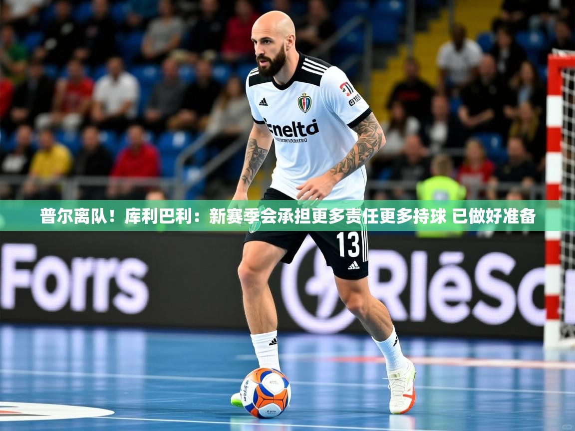 2025米兰体育app官网入口普尔离队！库利巴利：新赛季会承担更多责任更多持球 已做好准备