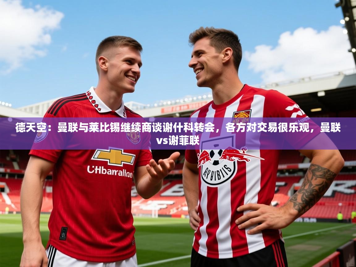 2025米兰体育官方拉斯帕尔马斯赞助商德天空：曼联与莱比锡继续商谈谢什科转会，各方对交易很乐观，曼联vs谢菲联
