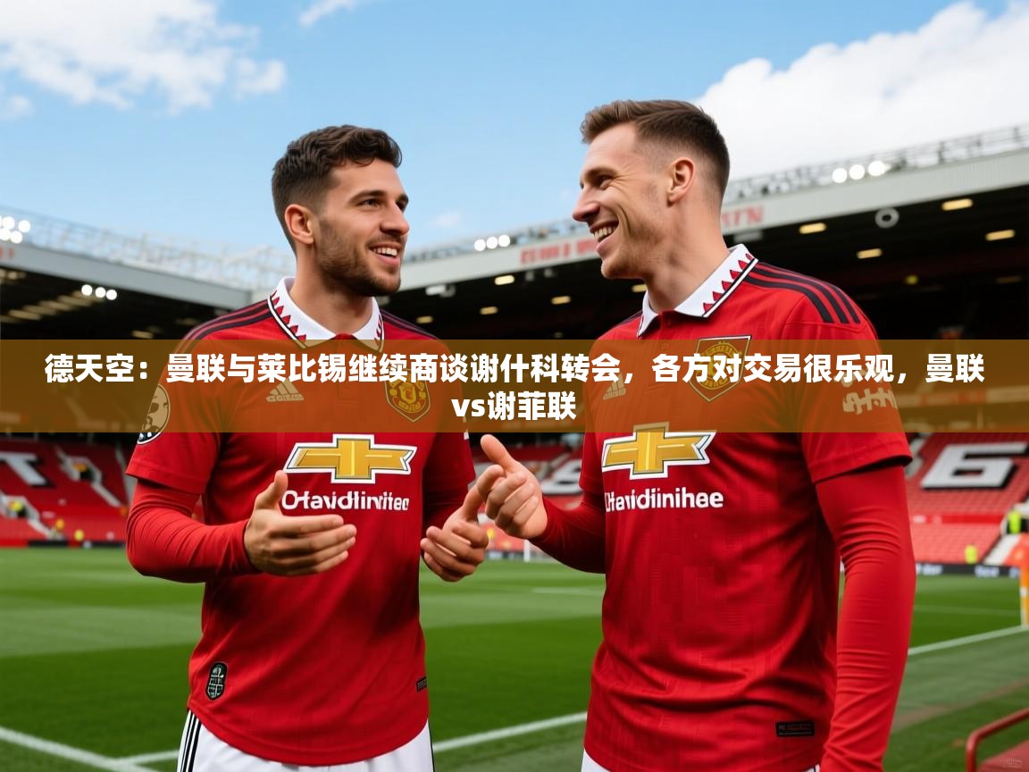 2025米兰体育官方拉斯帕尔马斯赞助商德天空：曼联与莱比锡继续商谈谢什科转会，各方对交易很乐观，曼联vs谢菲联