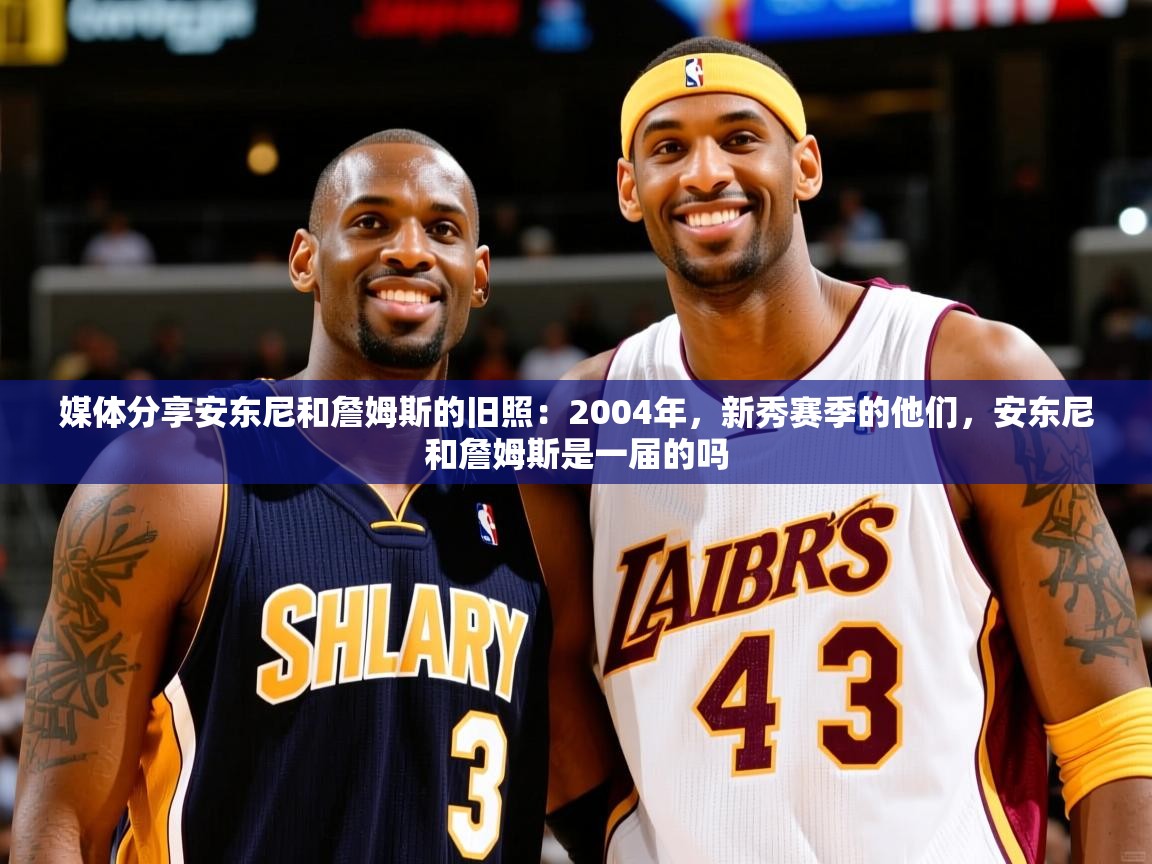 2025米兰体育媒体分享安东尼和詹姆斯的旧照：2004年，新秀赛季的他们，安东尼和詹姆斯是一届的吗