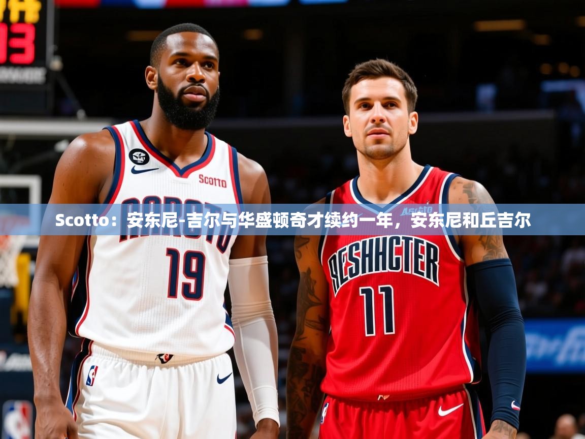 2025米兰体育Scotto：安东尼-吉尔与华盛顿奇才续约一年，安东尼和丘吉尔  第2张