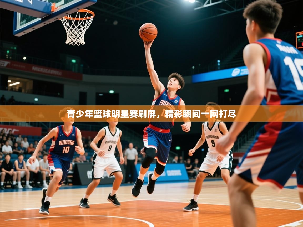 2026米兰体育直播青少年篮球明星赛刷屏，精彩瞬间一网打尽
