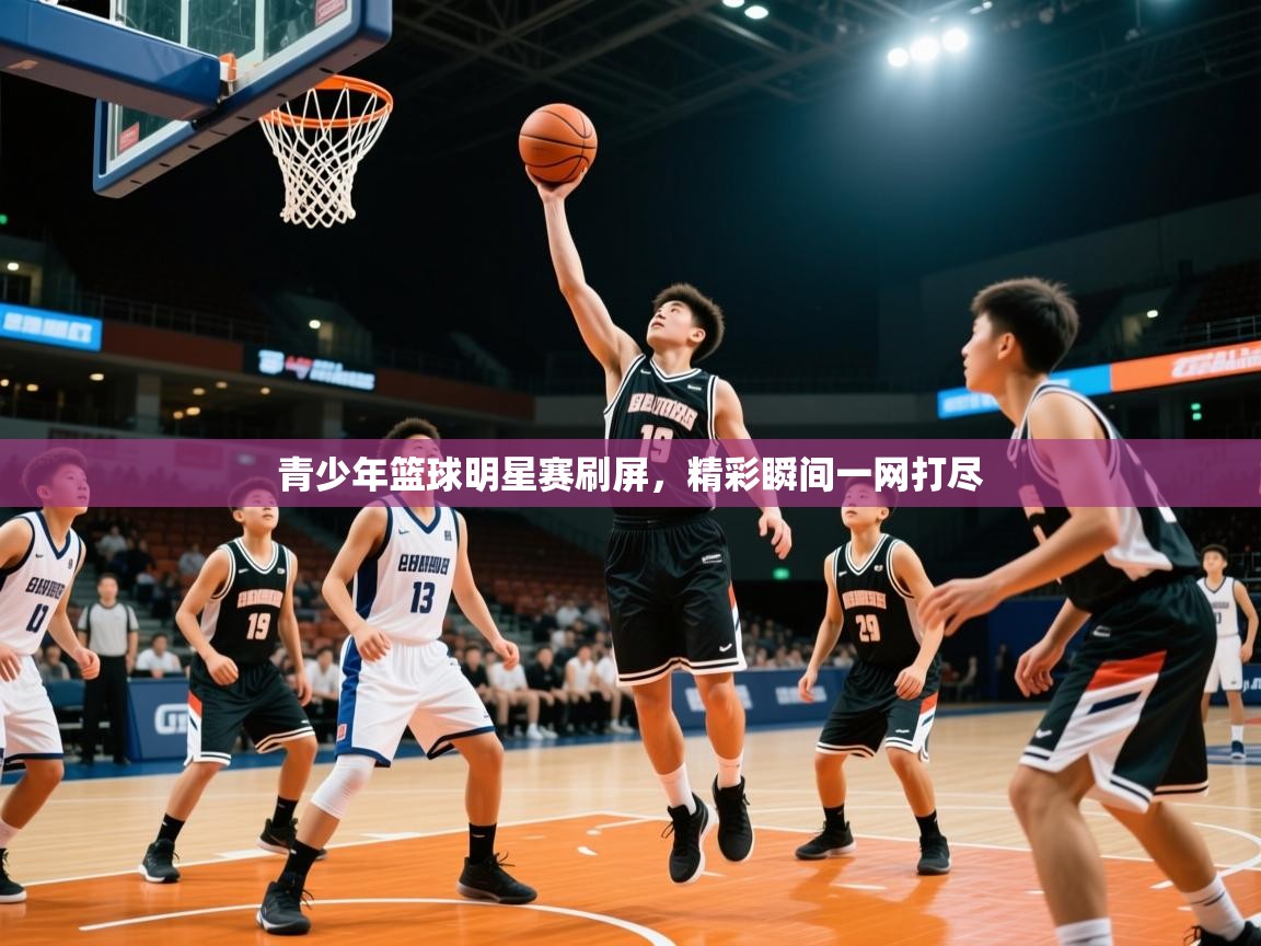 2026米兰体育直播青少年篮球明星赛刷屏，精彩瞬间一网打尽