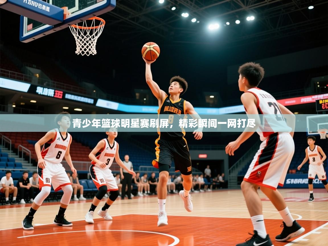 2026米兰体育直播青少年篮球明星赛刷屏，精彩瞬间一网打尽